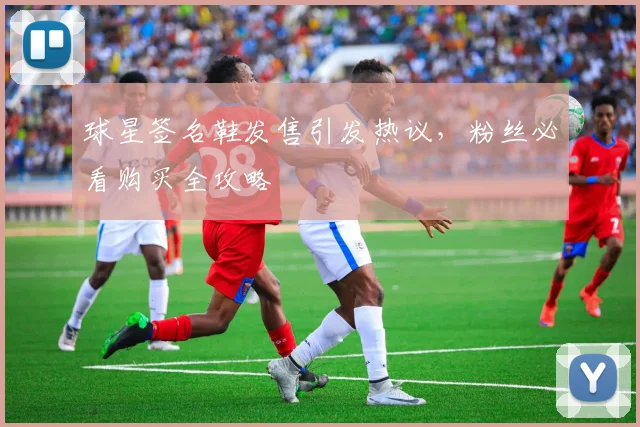 球星签名鞋发售引发热议，粉丝必看购买全攻略