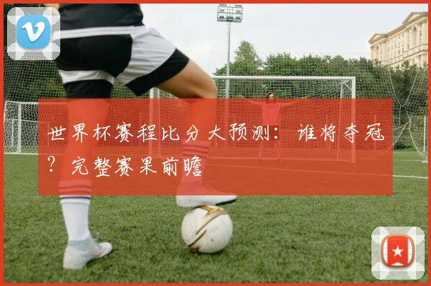 世界杯赛程比分大预测:谁将夺冠?完整赛果前瞻