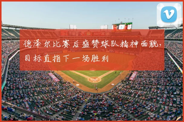 德泽尔比赛后盛赞球队精神面貌，目标直指下一场胜利