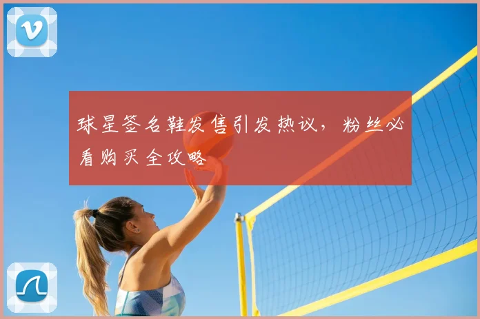 球星签名鞋发售引发热议，粉丝必看购买全攻略