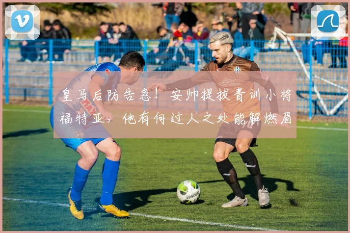 皇马后防告急!安帅提拔青训小将福特亚,他有何过人之处能解燃眉之急?