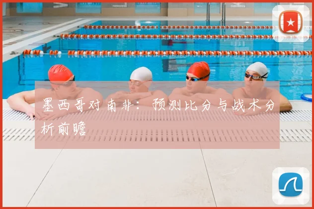 墨西哥对南非:预测比分与战术分析前瞻