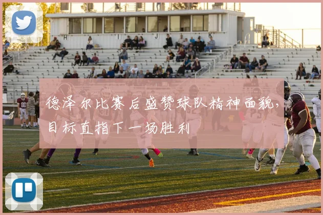 德泽尔比赛后盛赞球队精神面貌,目标直指下一场胜利