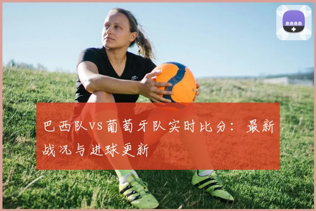 巴西队vs葡萄牙队实时比分：最新战况与进球更新